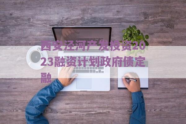 西安泾河产发投资2023融资计划政府债定融