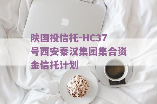 陕国投信托-HC37号西安秦汉集团集合资金信托计划