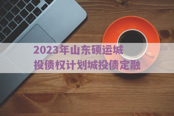 2023年山东硕运城投债权计划城投债定融