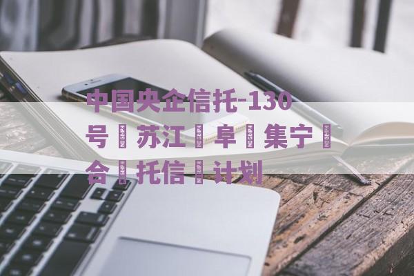 中国央企信托-130号‮苏江‬阜‮集宁‬合‮托信‬计划