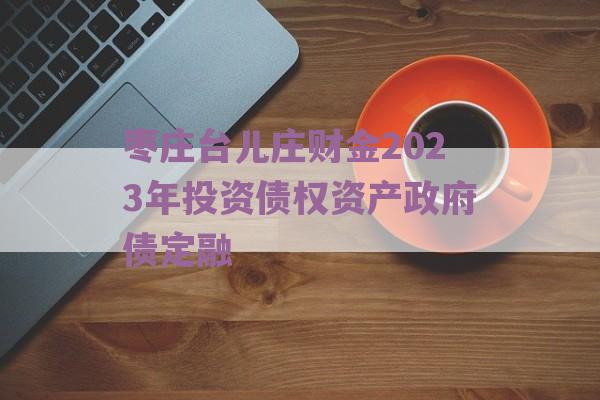 枣庄台儿庄财金2023年投资债权资产政府债定融