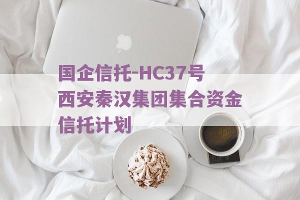 国企信托-HC37号西安秦汉集团集合资金信托计划