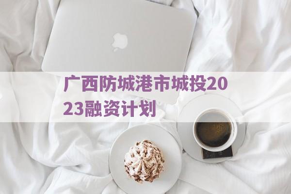 广西防城港市城投2023融资计划