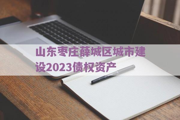 山东枣庄薛城区城市建设2023债权资产