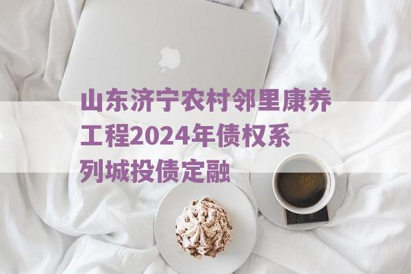 山东济宁农村邻里康养工程2024年债权系列城投债定融