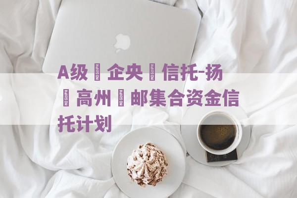 A级‮企央‬信托-扬‮高州‬邮集合资金信托计划