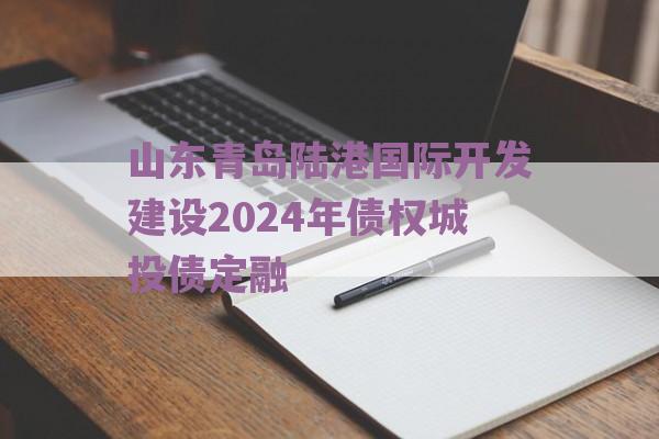 山东青岛陆港国际开发建设2024年债权城投债定融