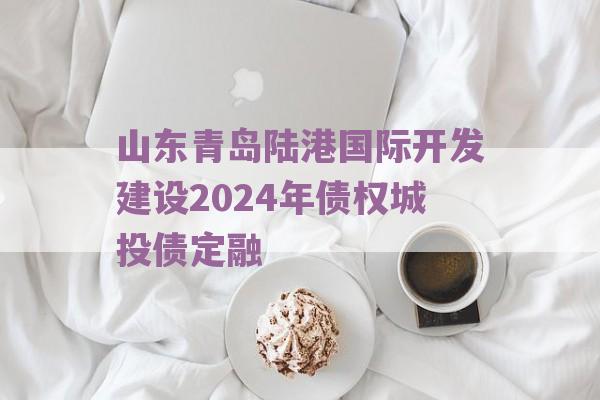 山东青岛陆港国际开发建设2024年债权城投债定融