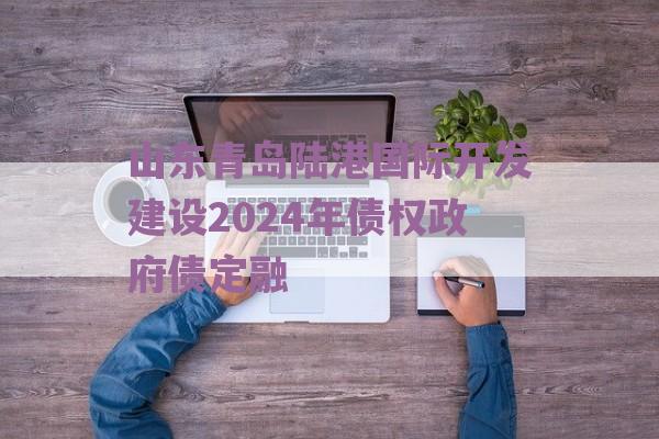 山东青岛陆港国际开发建设2024年债权政府债定融