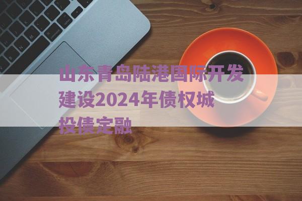 山东青岛陆港国际开发建设2024年债权城投债定融