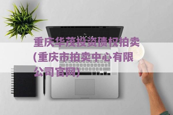 重庆华茂投资债权拍卖(重庆市拍卖中心有限公司官网)