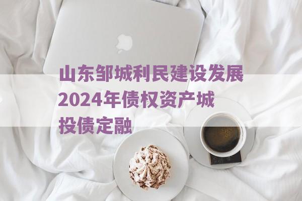 山东邹城利民建设发展2024年债权资产城投债定融