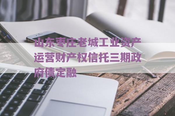 山东枣庄老城工业资产运营财产权信托三期政府债定融