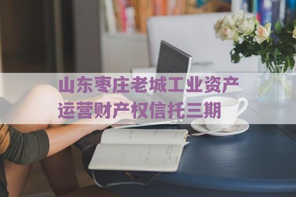 山东枣庄老城工业资产运营财产权信托三期